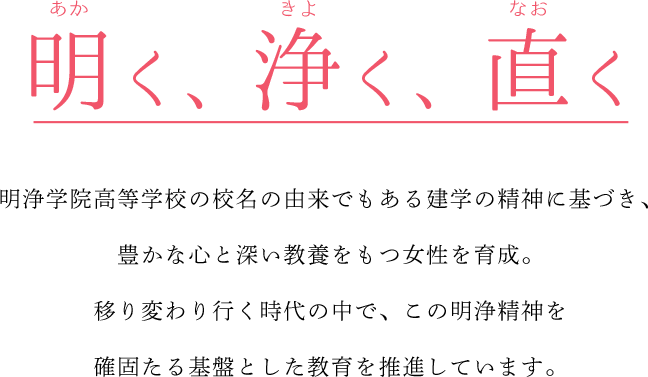 明く、浄く、直く　明浄学院高等学校の校名の由来でもある建学の精神に基づき、豊かな心と深い教養をもつ女性を育成。移り変わり行く時代の中で、この明浄精神を確固たる基盤とした教育を推進しています。